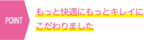 もっと快適にもっとキレイにこだわりました